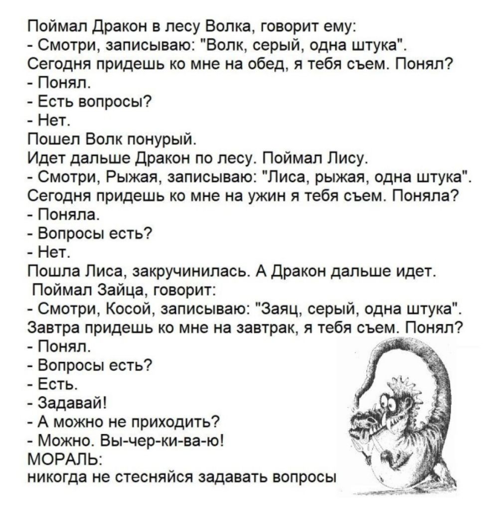 Поймал Дракон в лесу Волка говорит ему Смотри записываю Волк серый одна штука Сегодня придешь ко мне на обед я тебя съем Понял Понял Есть вопросы Нет Пошел Волк понурый Идет дальше Дракон по лесу Поймал Лису Смотри Рыжая записываю Лиса рыжая одна штука Сегодня придешь ко мне на ужин я тебя съем Поняла Поняла Вопросы есть Нет Пошла Лиса закручинилась А Дракон дальше идет Поймал Зайца говорит Смотри