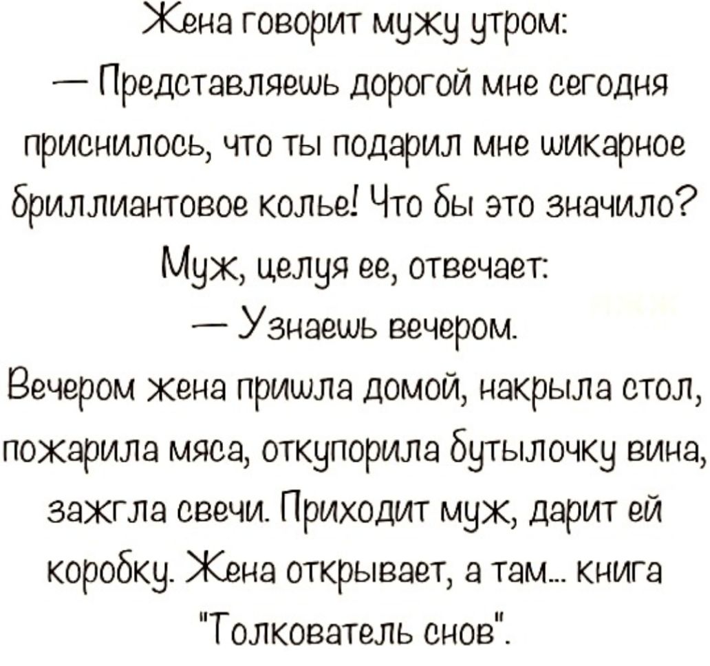 Жена говорит мужу утром _ Представляешь дорогой мне сегодня приснилось что ты подарил мне шикарное бриллиантовое колье Что бы это значило Муж целуя ее отвечает Узнаешь вечером Вечером кена пришла домой накрыла стол покарила мяса откупорила бутылочку вина зажгла свечи Приходит муж дарит ей коробку Жена открывает а там книга Толкователь снов