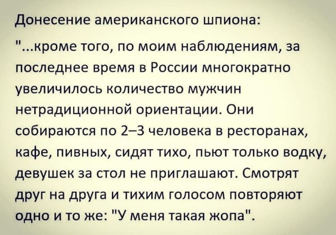 Донесение американского ШПИОНЭ кроме того по моим наблюдениям за последнее время в России многократно увеличилось количество мужчин нетрадиционной ориентации Они собираются по 23 человека в ресторанах кафе пивных сидят тихо пьют только водку девушек за стол не приглашают Смотрят друг на друга и тихим голосом повторяют одно и то же У меня такая жопа