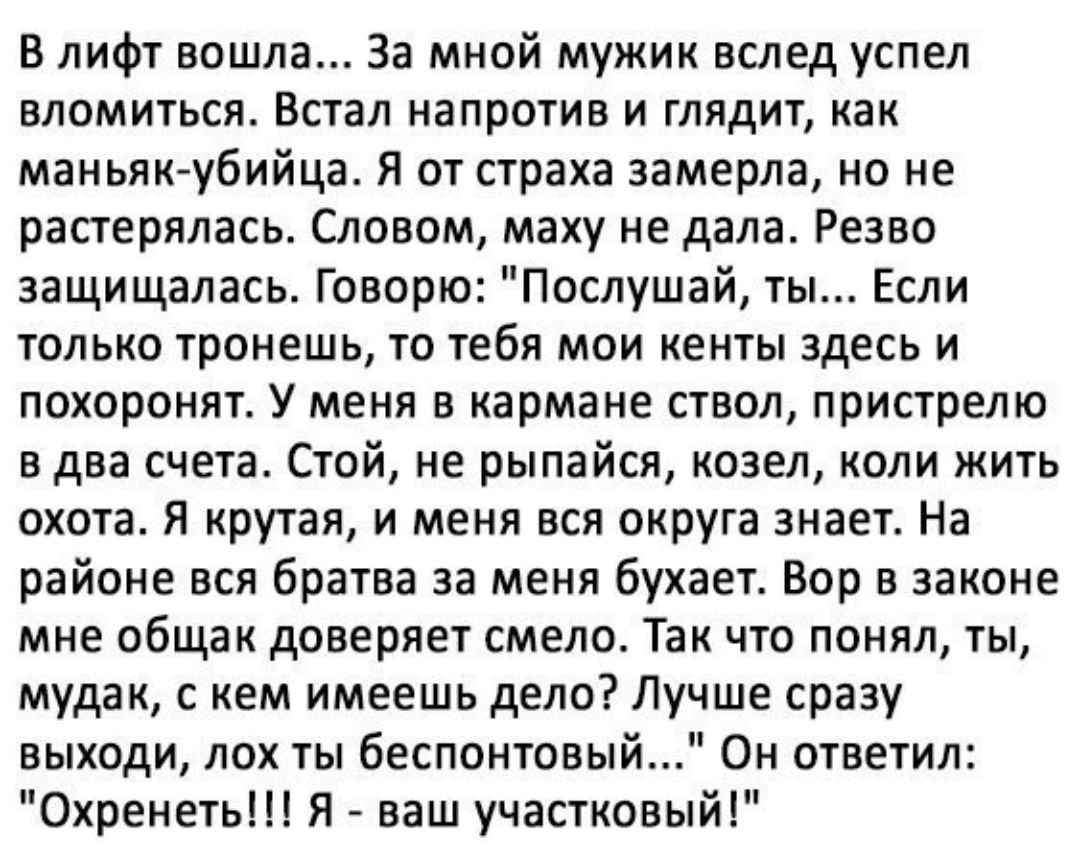 В лифт вошла За мной мужик вслед успел вломиться Встал напротив и глядит как маньяк убийца Я от страха замерла но не растерялась Словом маху не дала Резво защищалась Говорю Послушай ты Если только тронешь то тебя мои кенты здесь и похоронят У меня в кармане ствол пристрелю в два счета Стой не рыпайся козел коли жить охота Я крутая и меня вся округа знает На районе вся братва за меня бухает Вор в з