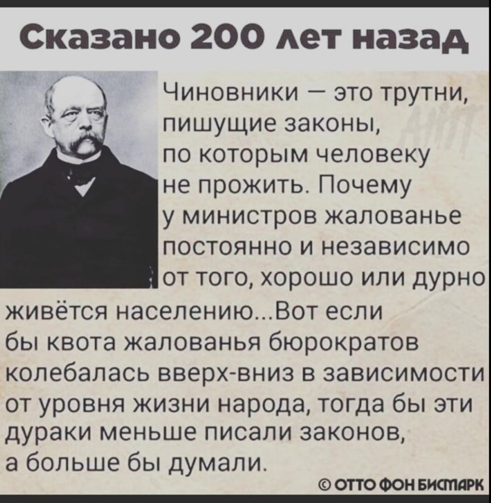 Сказано 200 лет назад Чиновники это трутни пишущие законы по которым человеку не прожить Почему у министров жалованье постоянно и независимо от того хорошо или дурно живется населениюВот если бы квота жалованья бюрократов колебалась вверхвниз в зависимости ОТ уровня ЖИЗНИ народа ТОГДЭ бЫ ЭТИ дураки меньше ПИСЭЛИ ЗЭКОНОВ а больше бы думали ОТТО ФОН БИОПАРК
