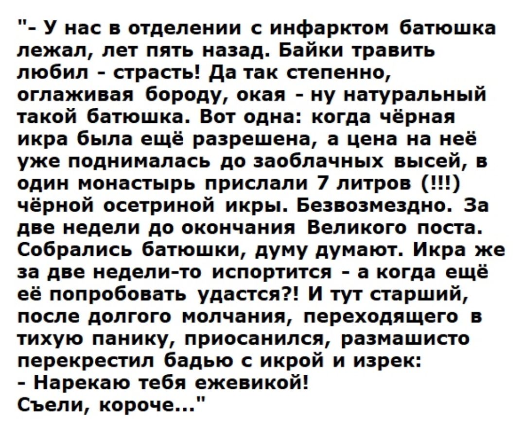 У нас в отделении с инфарктом батюшка лежал лет пять назад Байки травить любил страсть да так степенно оглаживая бороду окая ну натуральный такой батюшка Вот одна когда чёрная икра была ещё разрешена а цена на неё уже поднималась до заоблачных высей в один монастырь прислали 7 литров чёрной осетриной икры Безвозмездно За две недели до окончания Великого поста Собрались батюшки думу думают Икра же 