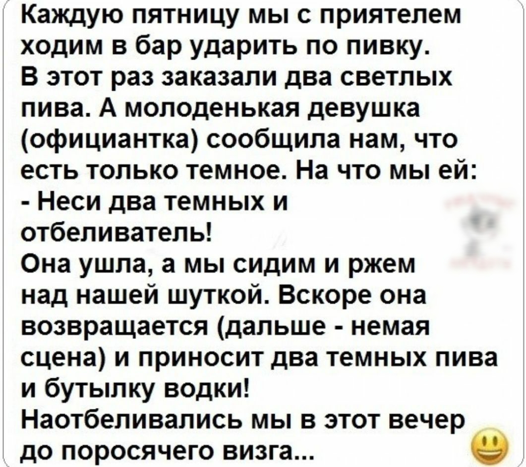 Каждую пятницу мы с приятелем ходим в бар ударить по пивку В этот раз заказали два светлых пива А молоденькая девушка официантка сообщила нам что есть только темное На что мы ей Неси два темных и отбеливатель Она ушла а мы сидим и ржем над нашей шуткой Вскоре она возвращается дальше немая сцена и приносит два темных пива и бутылку водки Наотбеливались мы в этот вечер и до поросячего визга