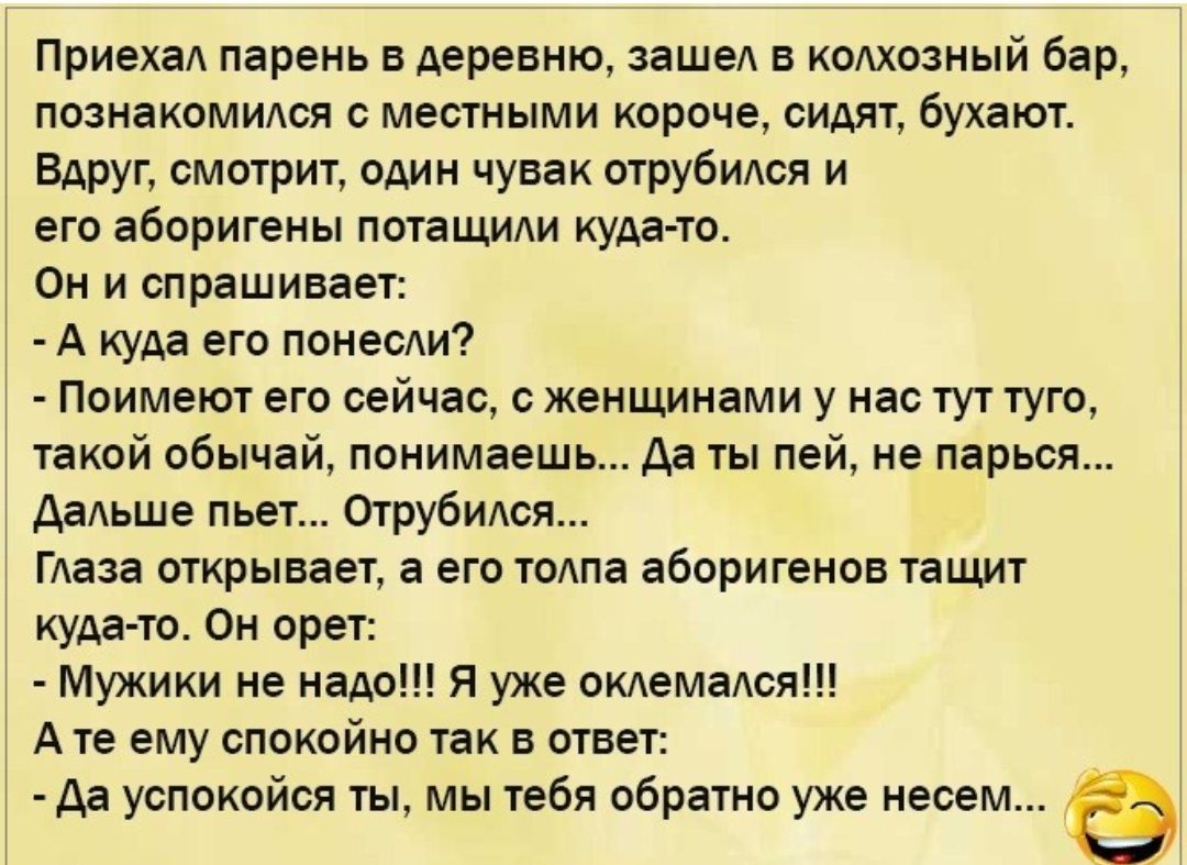 ПриехаА парень в деревню зашеА в кодхозный бар познакомидся с местными короче сидят бухают Вдруг смотрит один чувак отрубидся и его аборигены потащиди куда то Он и спрашивает А куда его понесди Поимеют его сейчас с женщинами у нас тут туго такой обычай понимаешь да ты пей не парься даАьше пьет Отрубидся ГАаза открывает а его тодпа аборигенов тащит куда то Он орет Мужики не надо Я уже окАемаАся А т