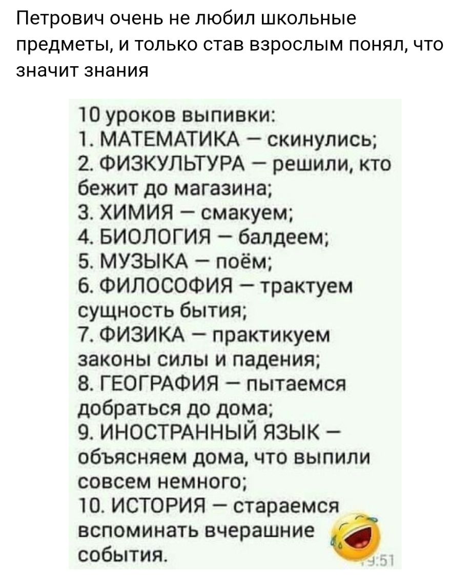 Петрович очень не ЛЮбИЛ ШКОЛЬНЫЭ ПЭ6ДМ6ТЫ И ТОЛЬКО став ВЗРОСЛЫМ ПОНЯЛ ЧТО ЗНЭЧИТ ЗНЭНИЯ 10 уроков выпивки 1 МАТЕМАТИКА скинупись 2 ФИЗКУЛЬТУРА решили кто бежит до магазина 3 ХИМИЯ смакуем 4 БИОЛОГИЯ балдеем 5 МУЗЫКА поём 6 ФИЛОСОФИЯ трактуем сущность бытия 7 ФИЗИКА практикуем законы силы и падения 8 ГЕОГРАФИЯ пытаемся добраться до дома 9 ИНОСТРАННЫЙ ЯЗЫК объясняем дома что выпили совсем немного 1