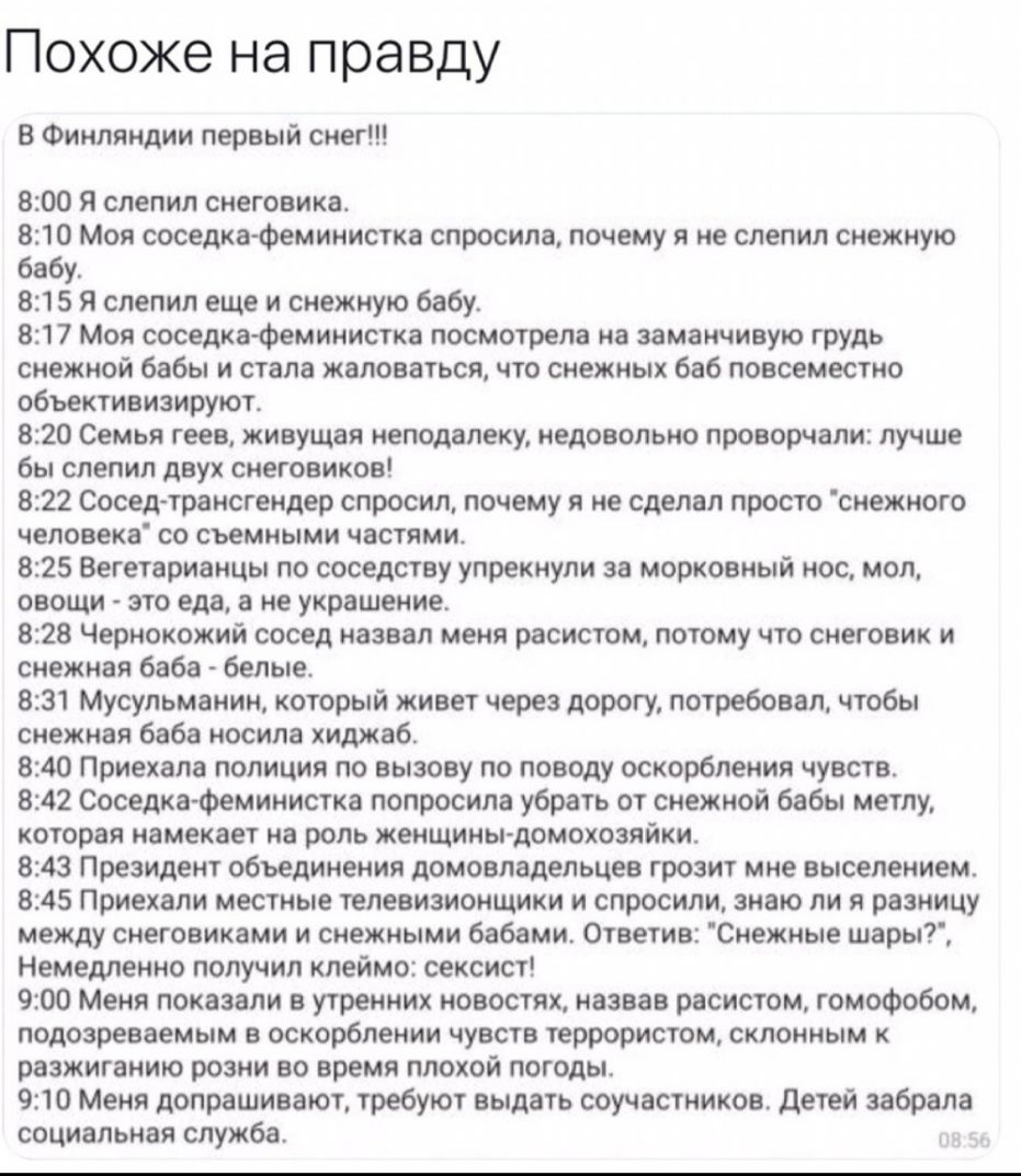 Похоже на правду В Финляндии первый снег 800 я слепил снеговика 810 Моя соседкафеминистка спросила почему я не слепил снежную бабу 815 я слепил еще и снежную бабу 817 Моя соседка феминистка посмотрела на заманчивую грудь снежной бабы и стала жаловаться что снежных баб повсеместно обьективизируют 820 Семья геев живущая неподалеку недовольно проворчапи лучше бы слепил двух снеговиков 822 Сосед транс