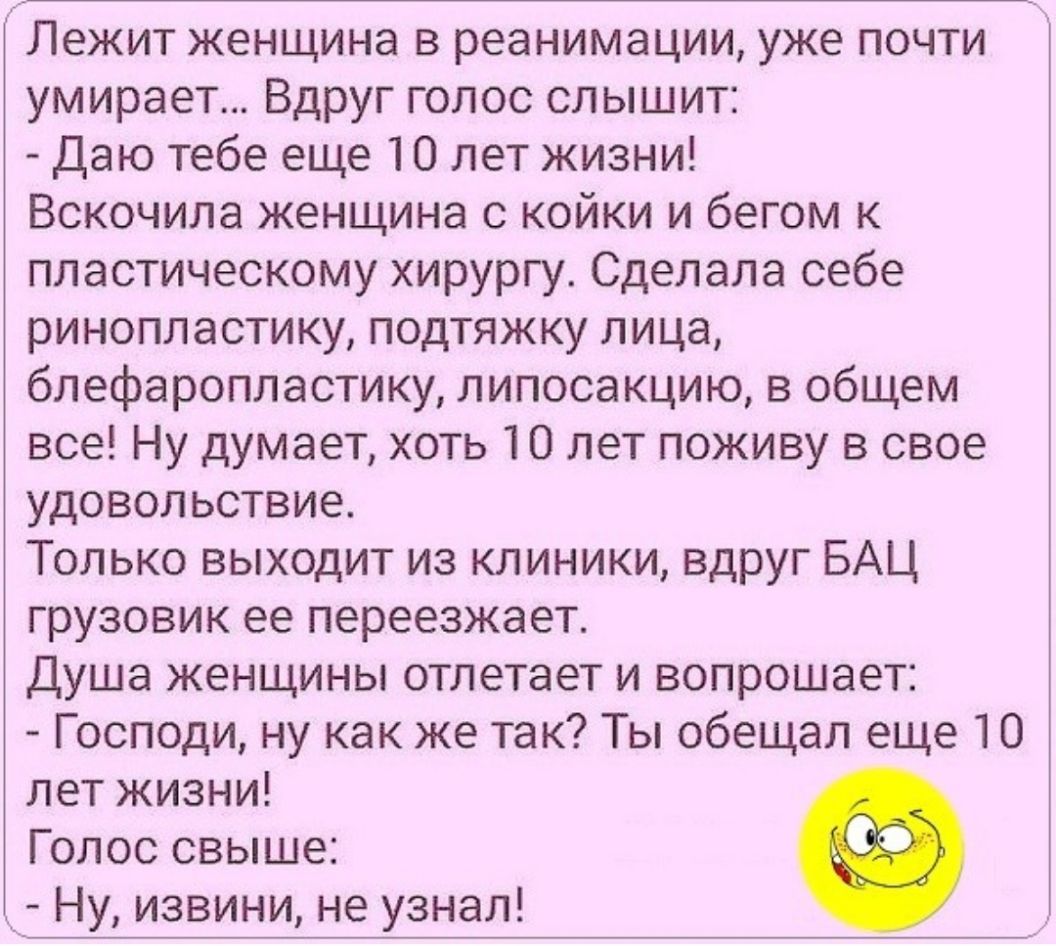 Лежит женщина в реанимации уже почти умирает Вдруг голос слышит Даю тебе еще 10 лет жизни Вскочила женщина с койки и бегом к пластическому хирургу Сделала себе ринопластику подтяжку лица блефаропластику липосакцию в общем все Ну думает хоть 10 лет поживу в свое удовольствие Только выходит из клиники вдруг БАЦ грузовик ее переезжает Душа женщины отлетает и вопрошает Господи ну как же так Ты обещал 