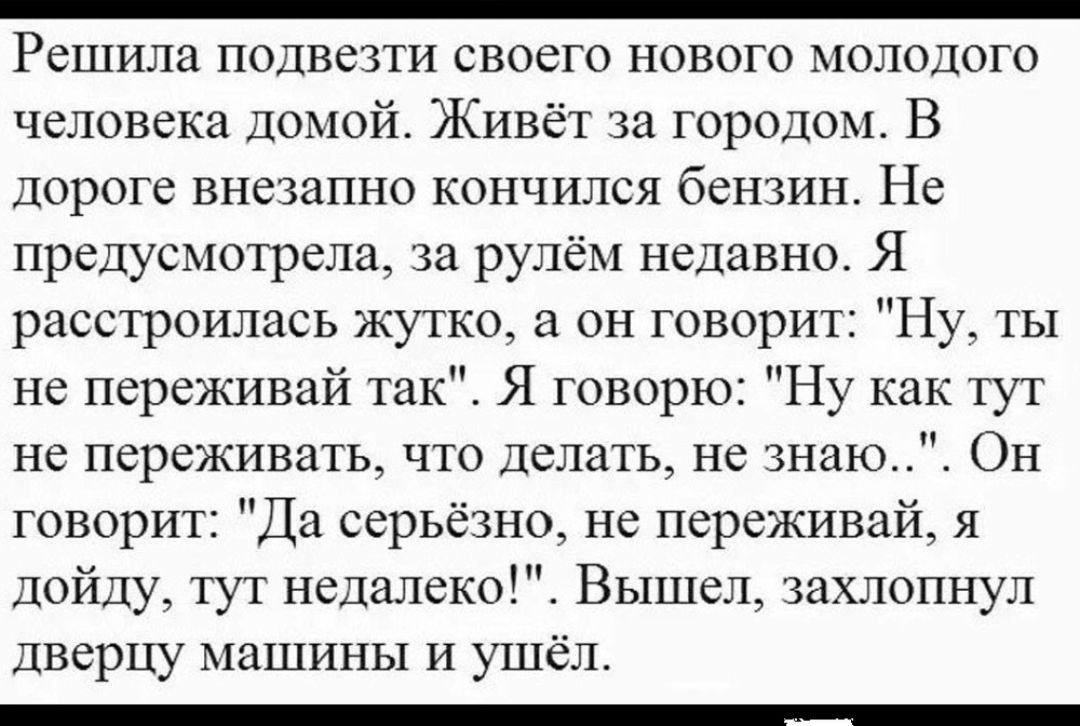 Решила подвезти своего нового молодого человека ДОМОЙ Живёт за городом В Дороге внезапно кончился бензин Не предусмотрела за рулём недавно Я расстроилась жутко а он говорит Ну ты не переживай так Я говорю Ну как тут не переживать что Делать не знаю Он говорит Да серьёзно не переживай я дойду тут недалеко Вышел захлопнул Дверцу машины и ушёл _