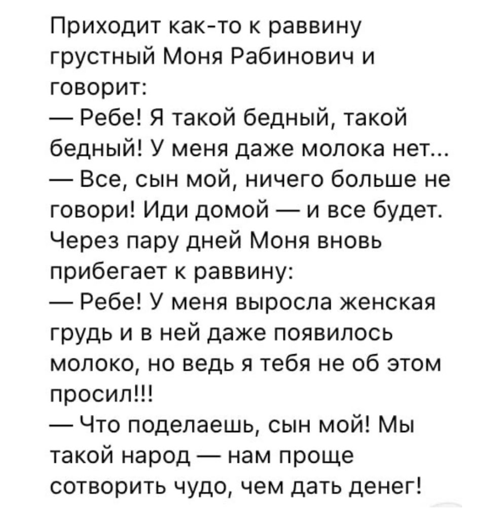 Приходит как то к раввину грустный Моня Рабинович и говорит Ребе Я такой бедный такой бедный У меня даже молока нет Все сын мой ничего больше не говори Иди домой и все будет Через пару дней Моня вновь прибегает к раввину Ребе У меня выросла женская грудь и в ней даже появилось молоко но ведь я тебя не об этом просили Что поделаешь сын мой Мы такой народ нам проще сотворить чудо чем дать денег