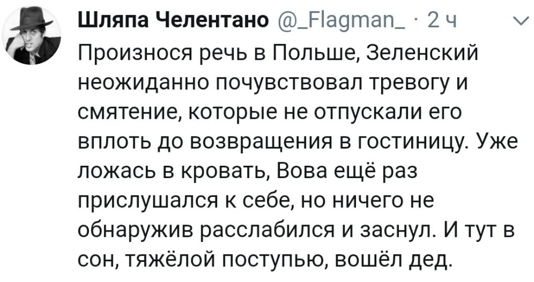 Шляпа Челентано _Ра9тап_ 2 ч хи Произнося речь в Польше Зеленский неожиданно почувствовал тревогу и смятение которые не отпускали его вплоть до возвращения в гостиницу Уже ложась в кровать Вова ещё раз прислушался к себе но ничего не обнаружив расслабился и заснул И тут в сон тяжёлой поступью вошёл дед