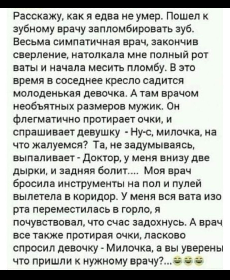 _ Расскажу как я едва не умер Пошел к зубному врачу запломбировать зуб Весьма симпатичная врач закончив сверление натолкала мне полный рот ваты и начала месить пломбу В это время в соседнее кресло садится молоденькая девочка А там врачом необъятных размеров мужик Он флегматично протирает очки и спрашивает девушку Нус милочка на что жалуемся Та не задумываясь выпаливает доктор у меня внизу две дырк