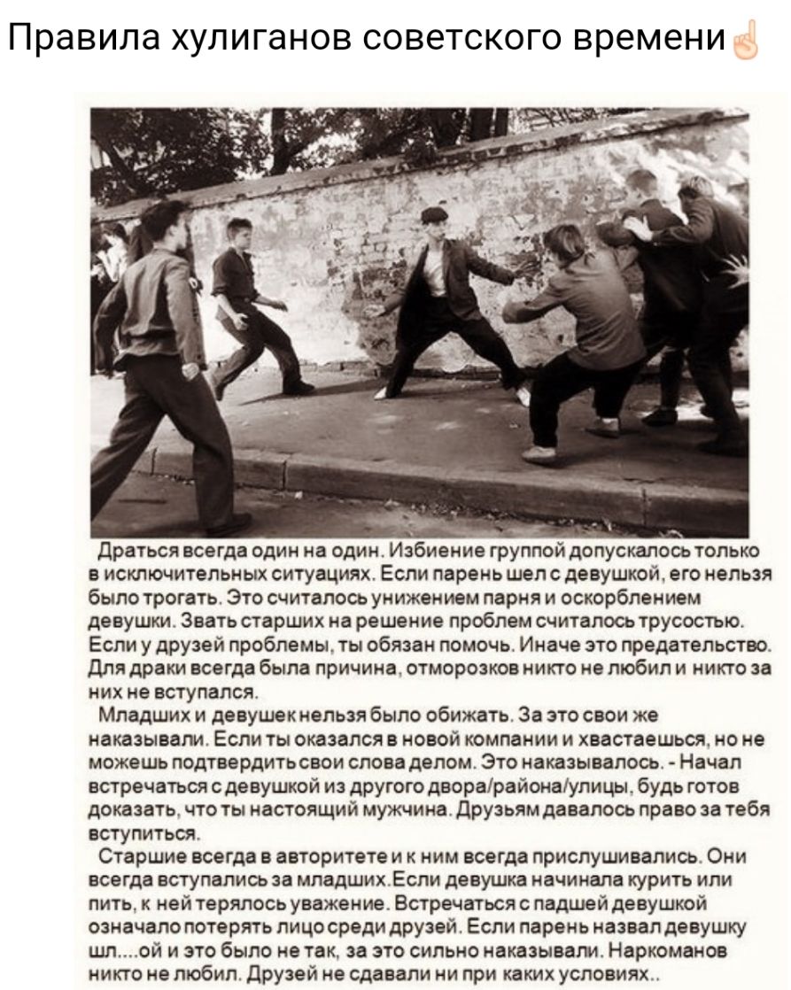 Правила ХУЛИГЭНОВ СОВЭТСКОГО времени драться всегда один на один Избиение группой допускалось только в исключительных ситуациях Если парень шел с девушкой его нельзя было трогать Это считалось унижением парня и оскорблением девушт Звать старших на решение проблем считалось трусостыо Если у друзей проблемы ты обязан помочь Иначе это предательство Для драки всегда была причина отморозков никто не лю