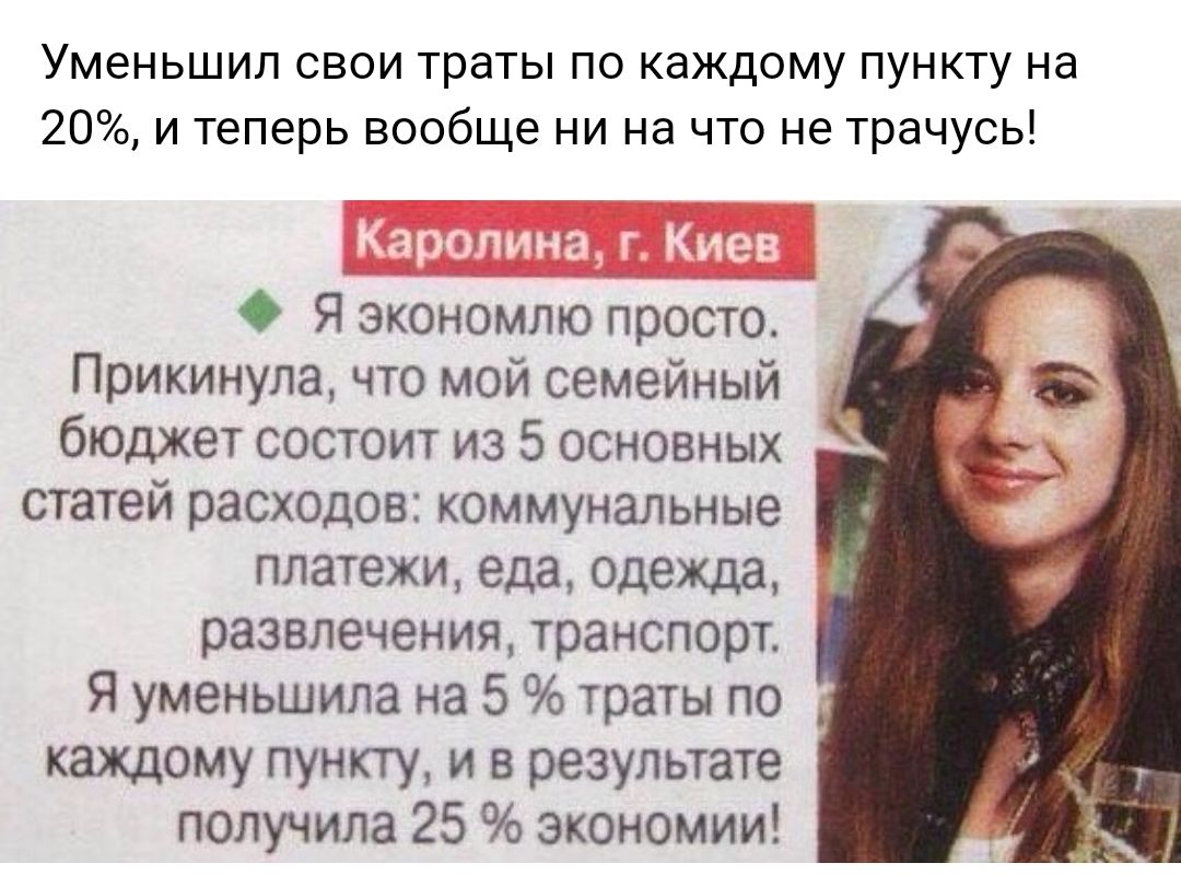 Уменьшил свои траты по каждому пункту на 20 и теперь вообще ни на что не трачусь О Я экономлю просто Прикинула что мой семейный бюджет состоит из 5 основных статей расходов коммунальные платежи еда одежда развлечения транспорт Я уменьшила на 5 траты по каждому пункту и в результате получила 25 экономии ж