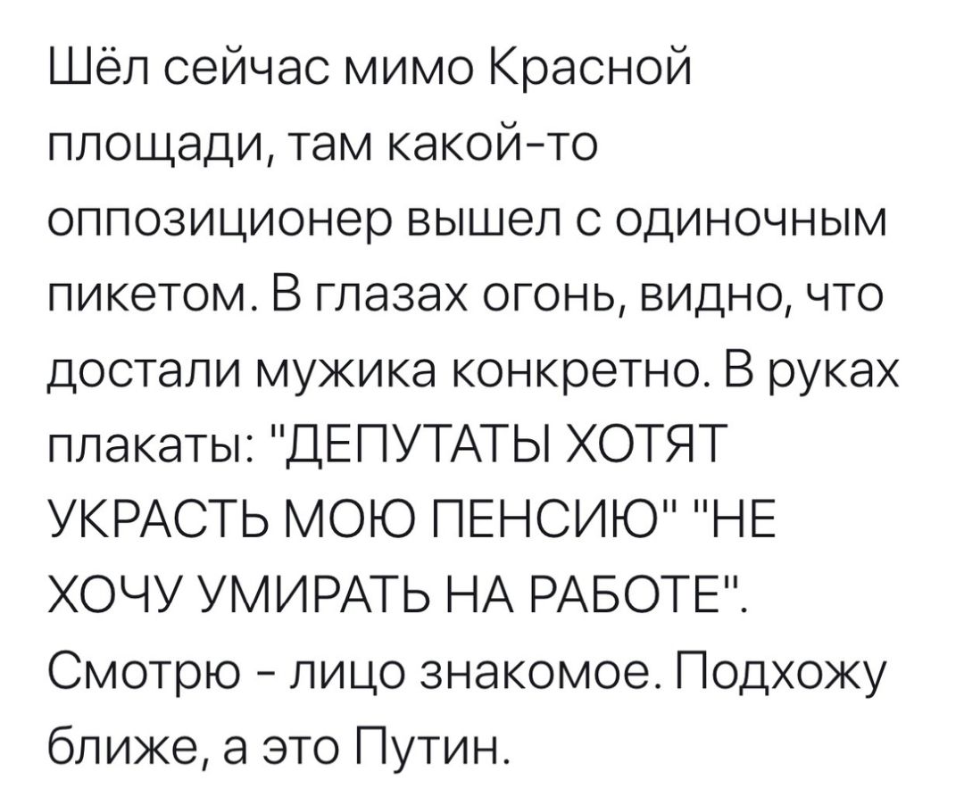 Шёл сейчас мимо Красной площади там какойто оппозиционер вышел с одиночным пикетом В глазах огонь видно что достали мужика конкретно В руках плакаты ДЕПУТАТЫ ХОТЯТ УКРАСТЬ МОЮ ПЕНСИЮ НЕ ХОЧУ УМИРАТЬ НА РАБОТЕ Смотрю лицо знакомое Подхожу ближе а это Путин