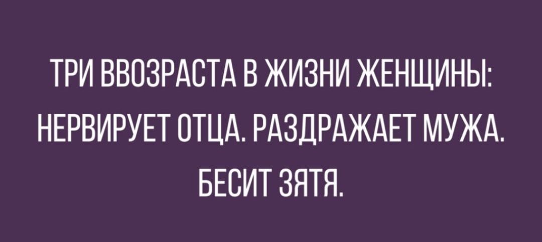 ТРИ ВВОЗРАСТА В ЖИЗНИ ЖЕНЩИНЫ НЕРВИРУЕТ ОТЦА РАЗДРАЖАЕТ МУЖА БЕСИТ ЗЯТЯ