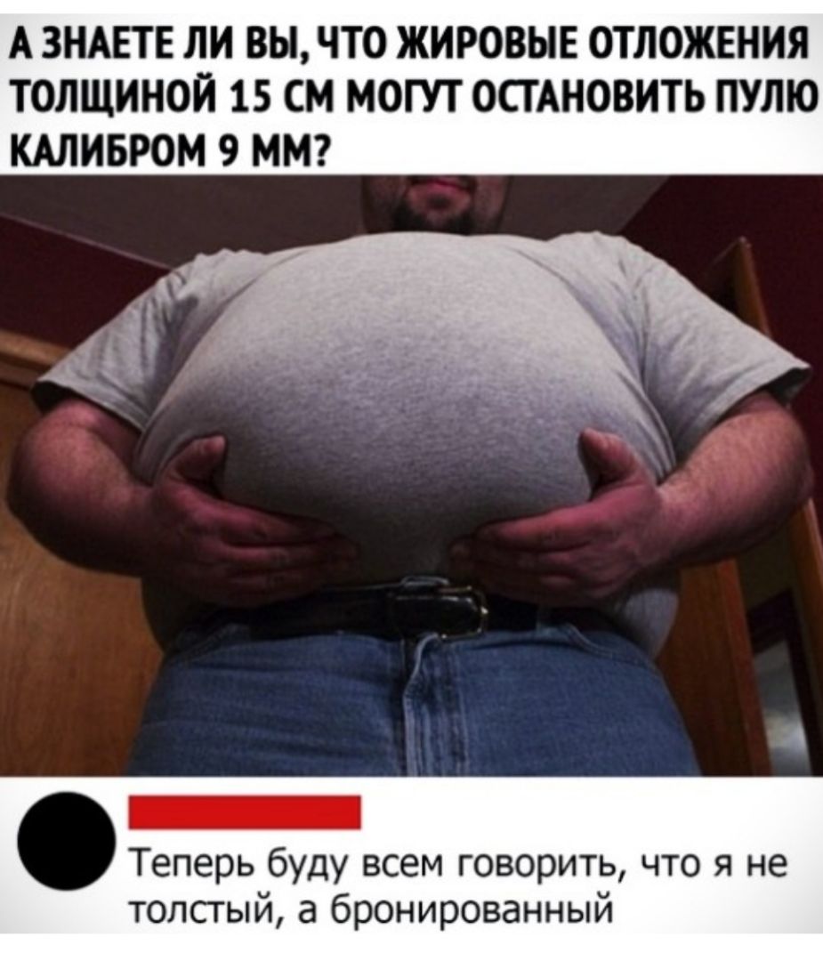 А ЗНАЕТЕ ЛИ ВЫ ЧТО ЖИРОВЫЕ ОТЛОЖЕНИЯ ТОЛЩИНОЙ 15 СМ МОГУТ ОСТАНОВИТЬ ПУЛЮ КАЛИБРОМ 9 ММ Теперь буду всем говорить что я не толстый а бронированный