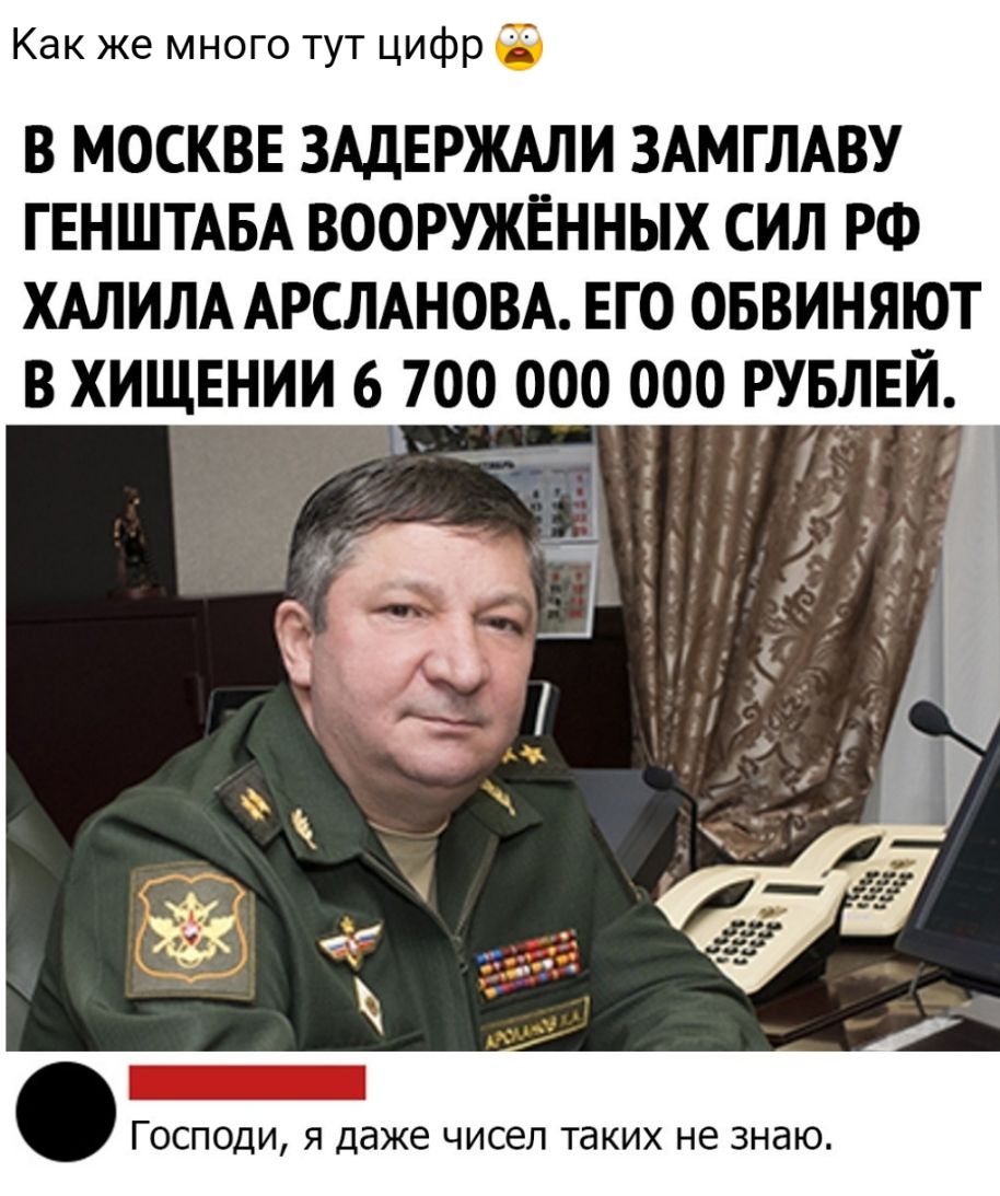 Как же много тут цифр в МОСКВЕ ЗАДЕРЖАЛИ ЗАМГЛАВУ ГЕНШТАБА вооружённых сил РФ ХАЛИЛА АРСЛАНОВА его оввиняют в хищении 6 700 000 000 РУБЛЕЙ _ _ ГОСПОДИ Я даже чисел ТдКИХ не знаю