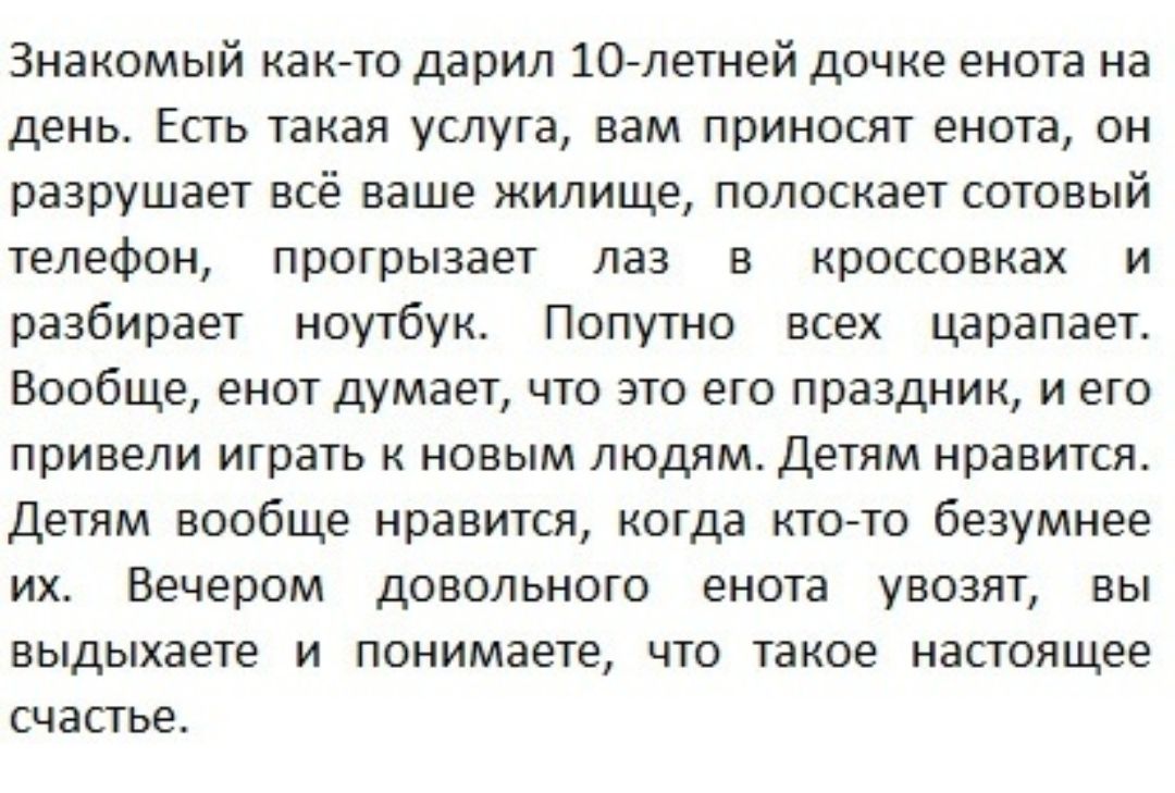 Знакомый както дарил 1Олетней дочке енота на день Есть такая услуга вам приносят енота он разрушает всё ваше жилище полоскает сотовый телефон прогрызает лаз в кроссовках и разбирает ноутбук Попутно всех царапает Вообще енот думает что это его праздник и его привели играть к новым людям Детям нравится Детям вообще нравится когда ктото безумнее их Вечером довольного енота увозят вы выдыхаете и поним