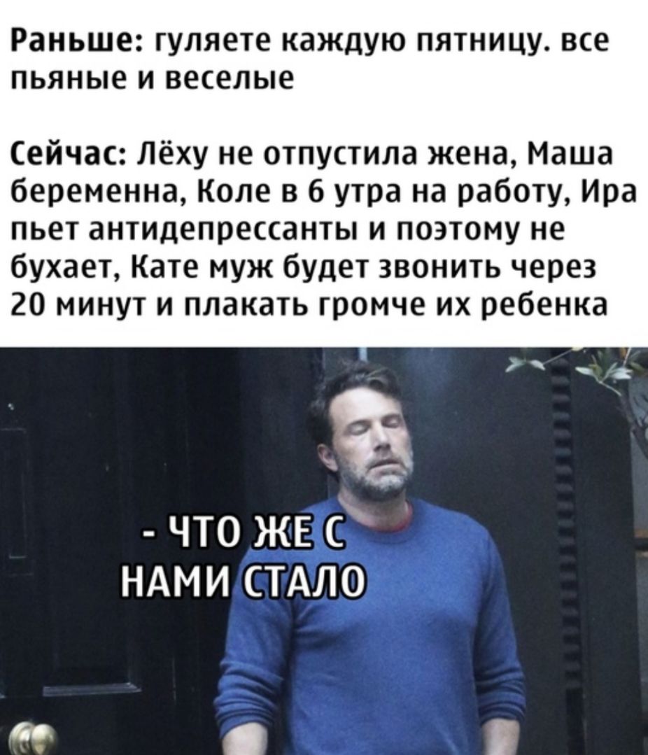 Раньше гуляете КдЖДУЮ ПЯТНИЦУ все ПЬЯНЫЕ И веселые Сейчас Лёху не отпустила жена Маша беременна Коле в 6 утра на работу Ира пьет антидепрессанты и поэтому не бухает Кате муж будет звонить через 20 минут и плакать громче их ребенка что ЖЕ ндми СТАЛО