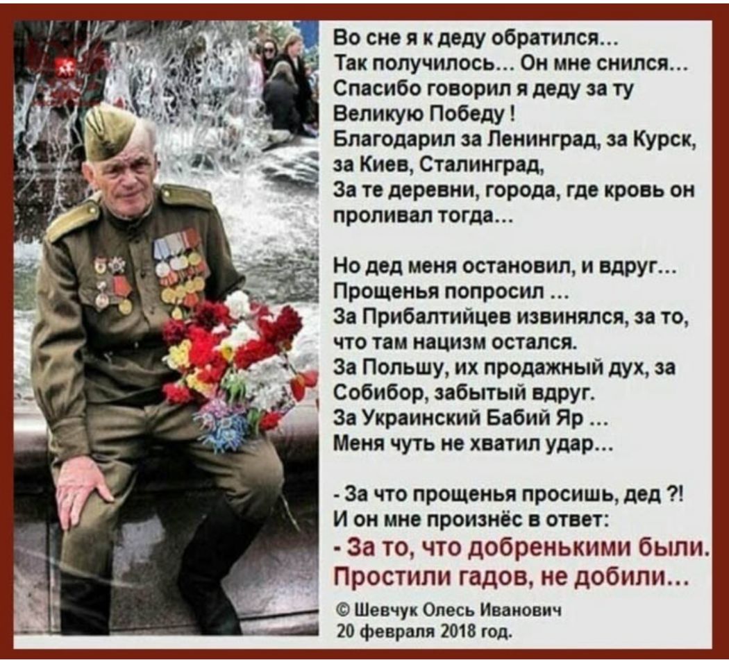 Во сне я к деду обратился Так получилось Он мне снился Спасибо говорил я деду за ту Великую Победу Благодарил за Ленинград аа Курск за Киев Сталинград За те деревни города где кровь он проливал тогда Но дед меня остановил и вдруг Прощенья попросил За Прибалтийцев извинялся за то что там нацизм остался За Польшу их продажный дух за Собибор забытый БдРУг За Украинский Бабий Яр Меня чуть не хватил уд