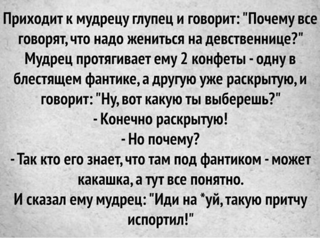 Приходит к мудрецу глупец и говорит Почему все говорятчто надо жениться на девственнице Мудрец протягивает ему 2 конфеты одну в блестящем фантике а другую уже раскрытую и говорит Ну вот какую ты выберешь Конечно раскрытую Но почему Так кто его знаетчто там под фантиком может какашка а тут все понятно И сказал ему мудрец Иди на уйтакую притчу испортил