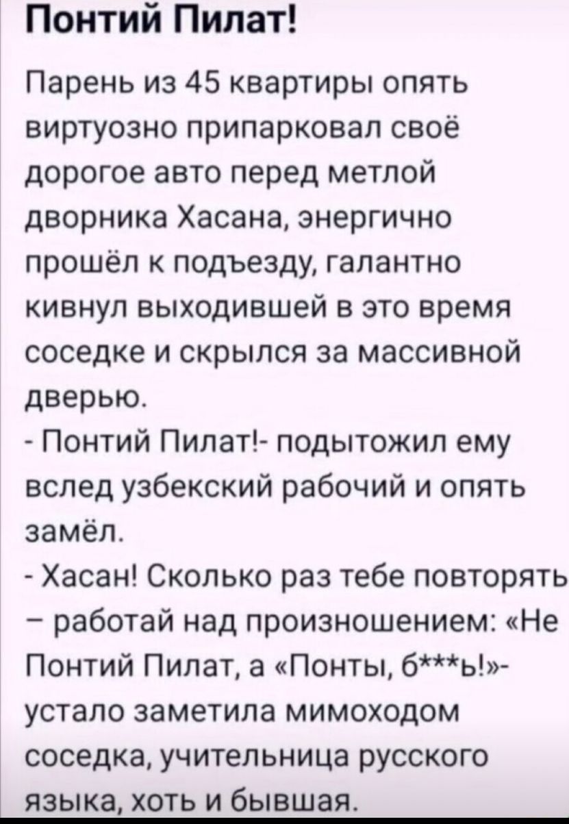 Понтий Пилат Парень из 45 квартиры опять виртуозно припарковал своё дорогое авто перед метлой дворника Хасана энергично прошёл к подъезду галантно кивнул выходившей в это время соседке и скрылся за массивной дверью Понтий Пилат подытожил ему вслед узбекский рабочий и опять замёл Хасан Сколько раз тебе повторять работай над произношением Не Понтий Пилат а Понты бь устало заметила мимоходом СОСЕДКЗ 