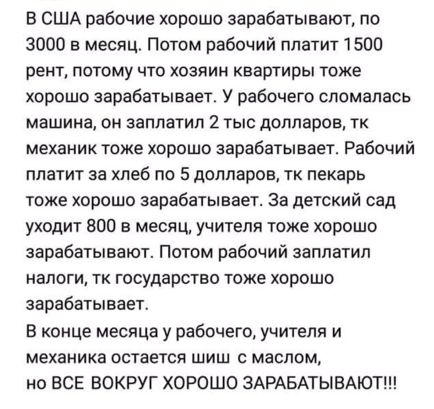 В США рабочие хорошо зарабатывают по 3000 в месяц Потом рабочий платит 1500 рент потому что хозяин квартиры тоже хорошо зарабатывает У рабочего сломалась машина он заплатил 2 тыс долларов тк механик тоже хорошо зарабатывает Рабочий платит за хлеб по 5 долларов тк пекарь тоже хорошо зарабатывает За детский сад уходит 800 в месяц учителя тоже хорошо зарабатывают Потом рабочий заплатил налоги тк госу