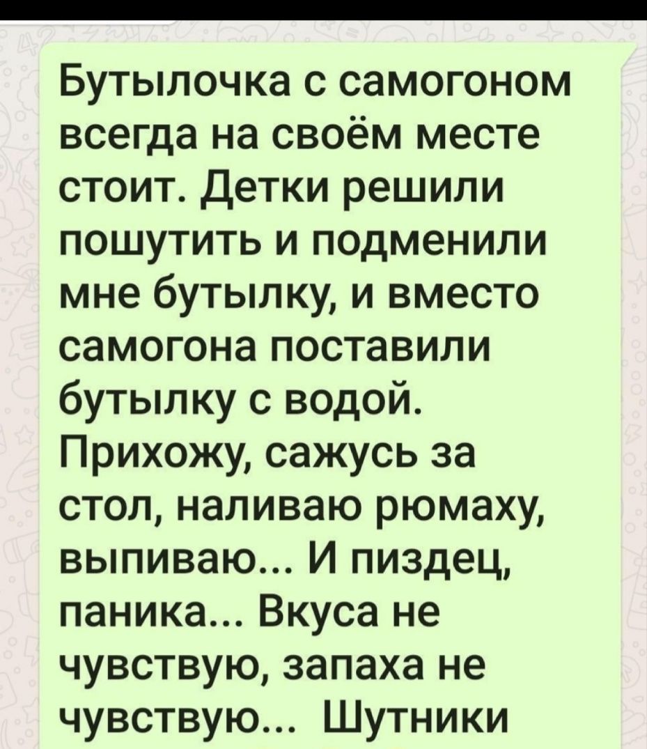 Бутылочка с самогоном всегда на своём месте стоит детки решили пошутить и подменили мне бутылку и вместо самогона поставили бутылку с водой Прихожу сажусь за стол наливаю рюмаху выпиваю И пиздец паника Вкуса не чувствую запаха не чувствую Шутники