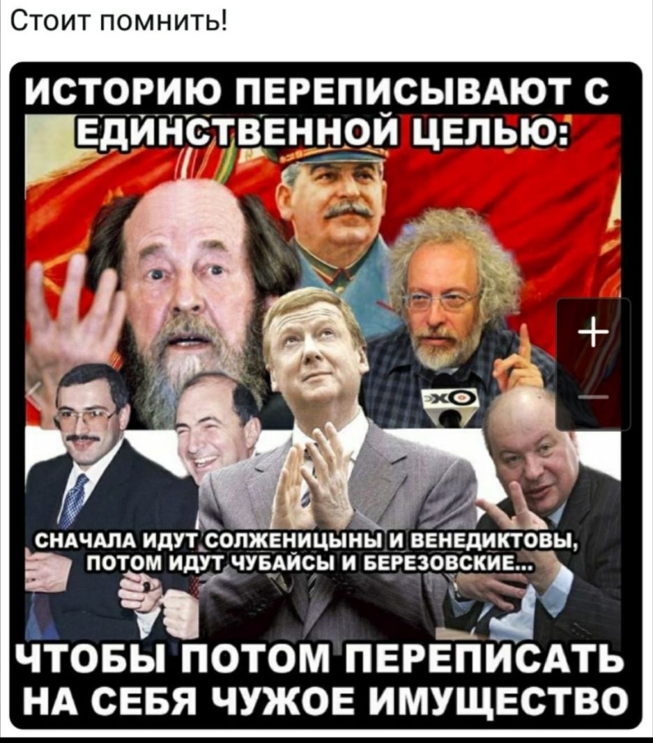 Стоит помнить ИСТОРИЮ ПЕРЕПИСЫВАЮТ С ЕДИНСТВЕННОИ ЦЕПЬЮ СНАЧАЛА ИДУТ СОПЖЕНИЦЫНЫ ИВЕНЕДИКТОВЫ ПОТОМ ИДУЯТЧУБАИСЫ И БЕРЕЗОВСКИЕ _ т Я ЧТОБЫ ПОТОМ ПЕРЕПИСАТЬ НА СЕБЯ ЧУЖОЕ ИМУЩЕСТВО
