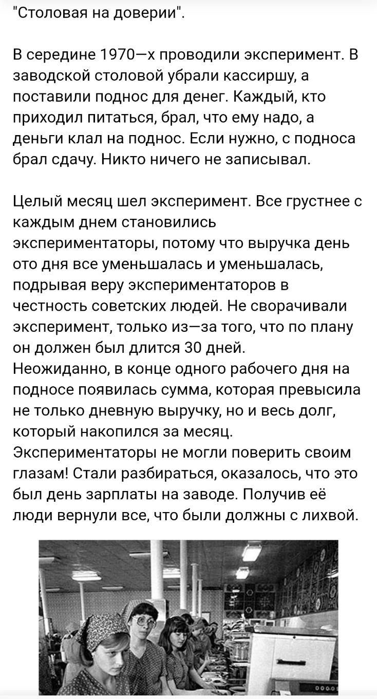 Столовая на доверии В середине 1970х проводили эксперимент В заводской столовой убрали кассиршу а поставили поднос для денег Каждый кто приходил питаться брал что ему надо а деньги клал на поднос Если нужно подноса брал сдачу Никто ничего не записывал Целый месяц шел эксперимент Все грустнее с каждым днем становились экспериментаторы потому что выручка день ото дня все уменьшалась и уменьшалась по