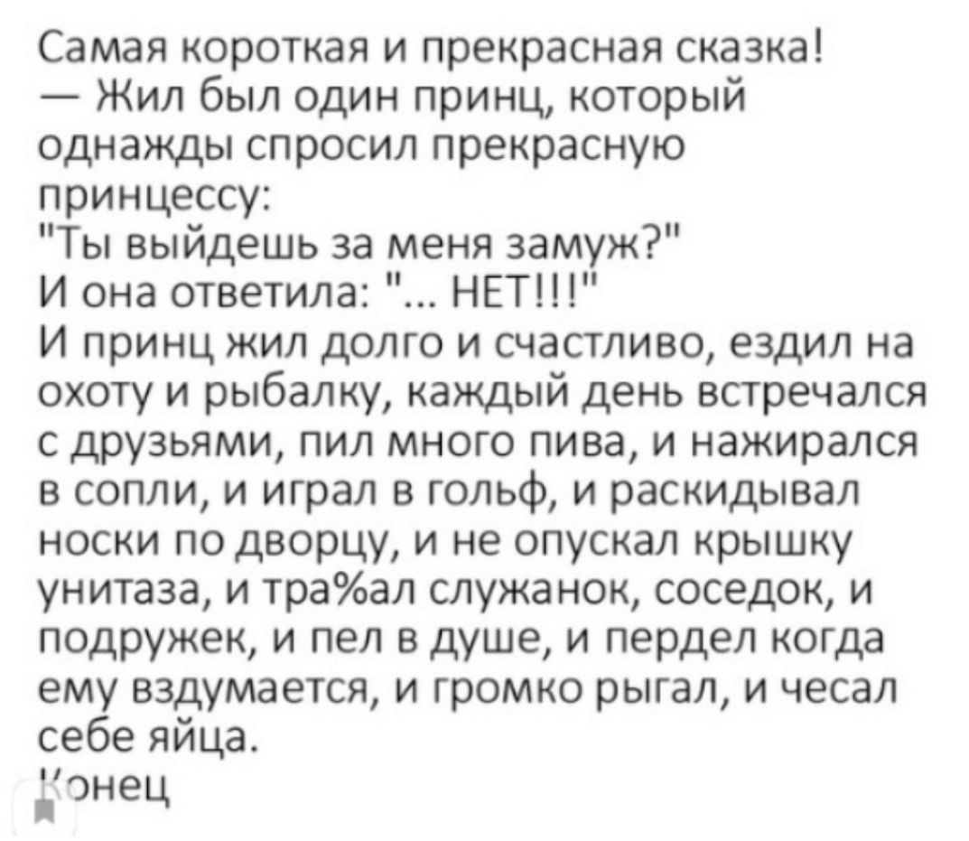 Самая короткая и прекрасная сказка Жил был один принц который однажды спросил прекрасную принцессу Ты выйдешь за меня замуж И она ответила НЕТ И принц жил долго и счастливо ездил на охоту и рыбалку каждый день встречался с друзьями пил много пива и нажирался в сопли и играл в гольф и раскидывал носки по дворцу и не опускал крышку унитаза и траал служанок соседок и подружек и пел в душе и пердел ко