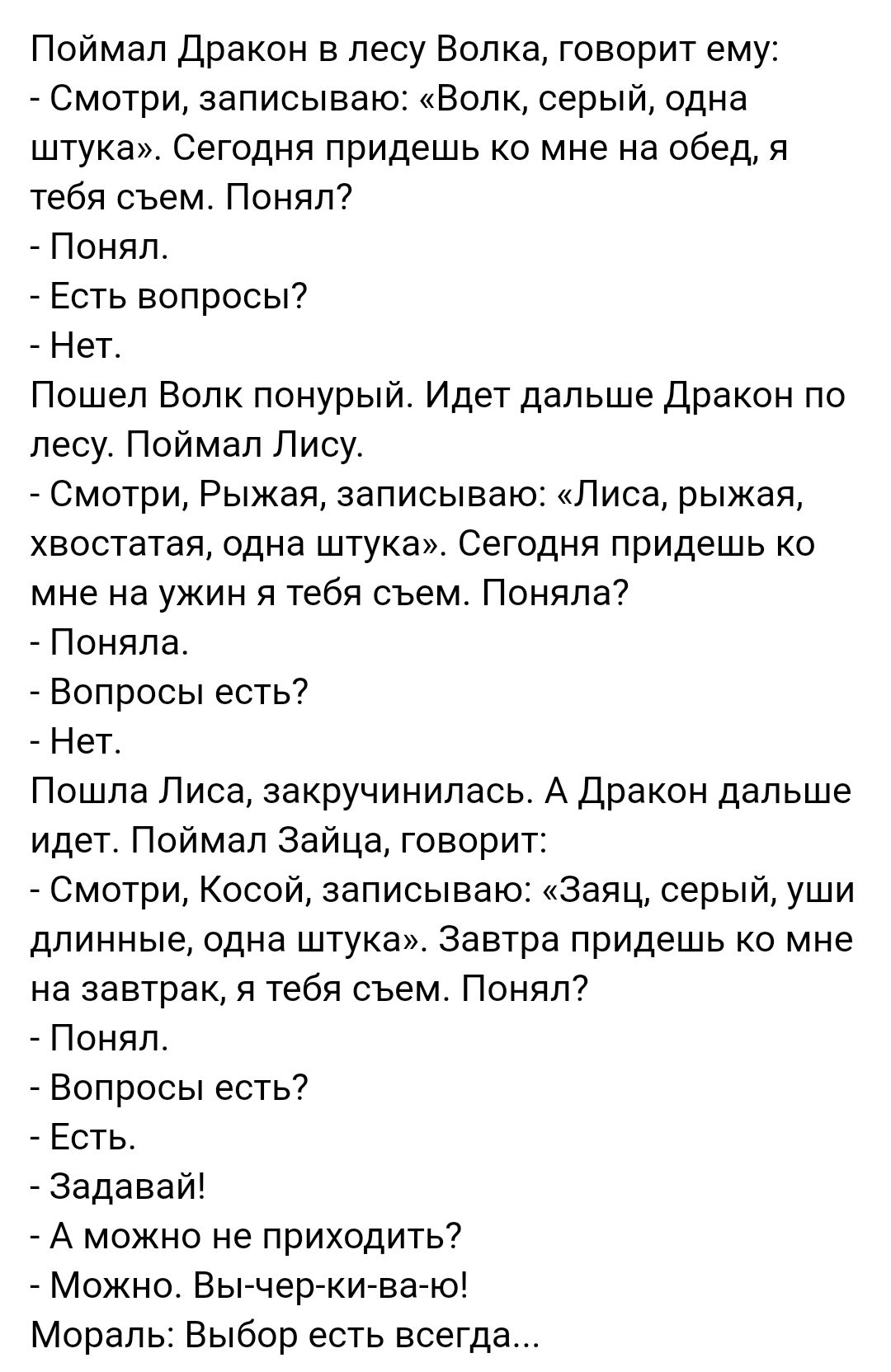 Поймал Дракон в лесу Волка говорит ему Смотри записываю Волк серый одна штука Сегодня придешь ко мне на обед я тебя съем Понял Понял Есть вопросы Нет Пошел Волк понурый Идет дальше Дракон по лесу Поймал Лису Смотри Рыжая записываю Лиса рыжая хвостатая одна штука Сегодня придешь ко мне на ужин я тебя съем Поняла Поняла Вопросы есть Нет Пошла Лиса закручинилась А Дракон дальше идет Поймал Зайца гово