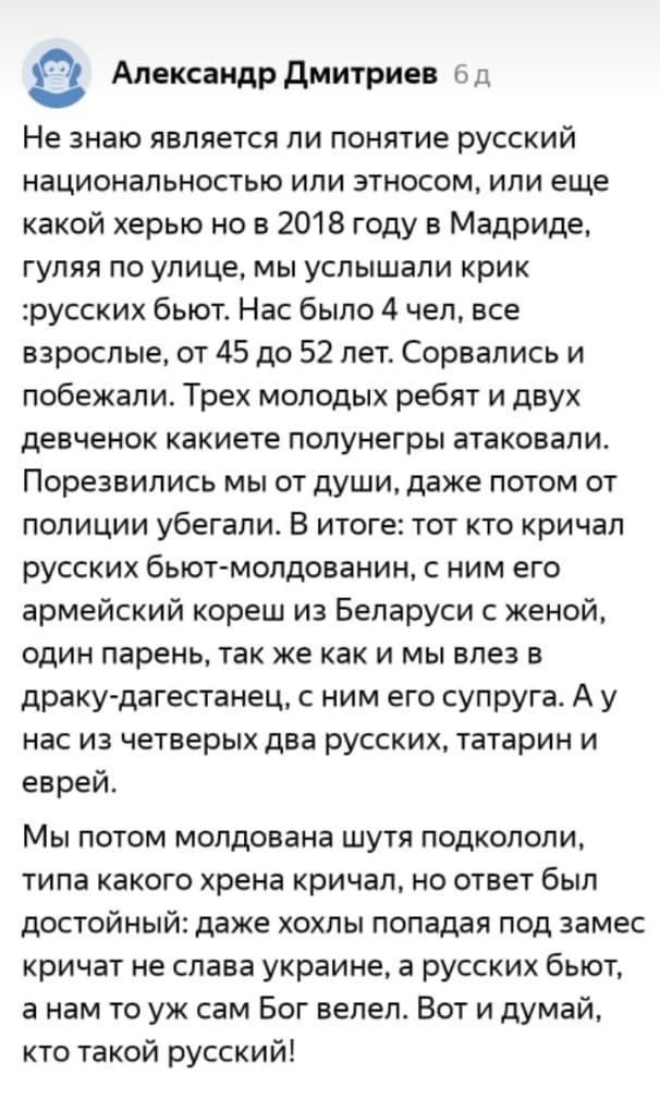 Александр дмитриев сд Не знаю является ли понятие русский национальностью ипи этносом или еще какой херыо но в 2018 году в Мадриде гуляя по улице мы услышали крик русских бьют Нас было 4 чел все взрослые от 45 до 52 лет Сорвапись и побежали Трех молодых ребят и двух девченок какиете попунегры атаковали Порезвипись мы от души даже потом от полиции убегали В итоге тот кто кричал русских бьют мопдова