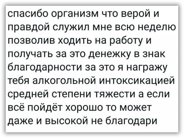 спасибо организм что верой и правдой служил мне всю неделю позволив ходить на работу и получать за это денежку в знак благодарности за это я награжу тебя алкогольной интоксикацией средней степени тяжести а если всё пойдёт хорошо то может даже и высокой не благодари
