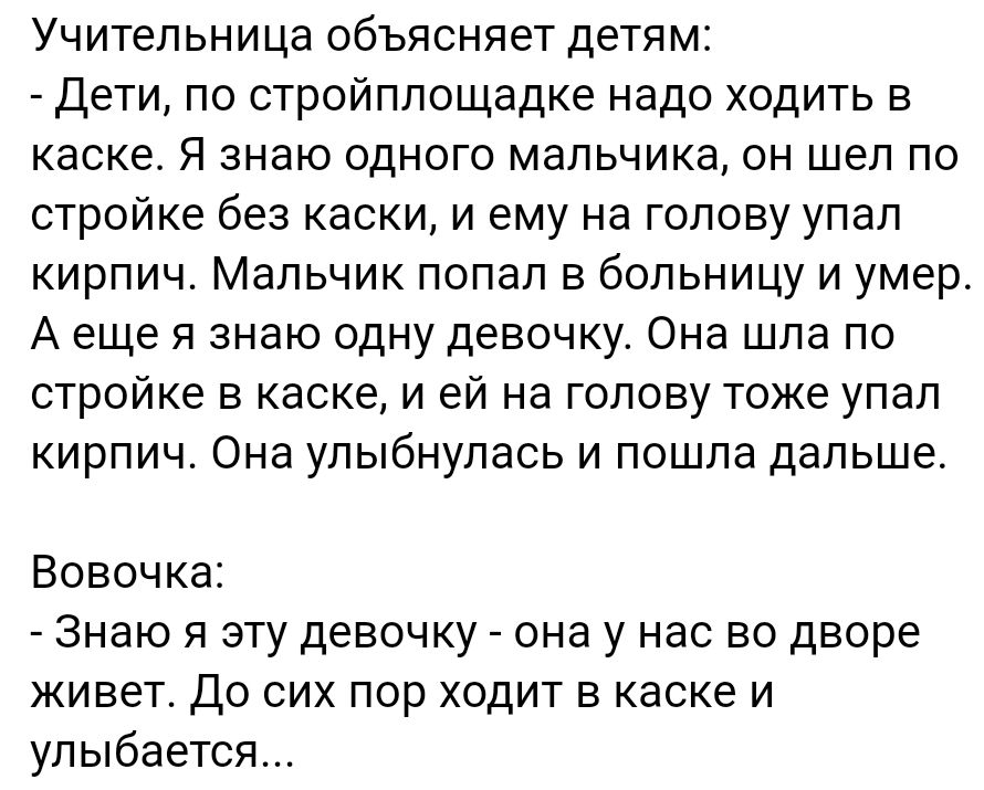 Учительница объясняет детям Дети по стройплощадке надо ходить в каске Я знаю одного мальчика он шел по стройке без каски и ему на голову упал кирпич Мальчик попал в больницу и умер А еще я знаю одну девочку Она шла по стройке 5 каске и ей на голову тоже упал кирпич Она улыбнулась и пошла дальше Вовочка Знаю я эту девочку она у нас во дворе живет До сих пор ходит в каске и улыбается