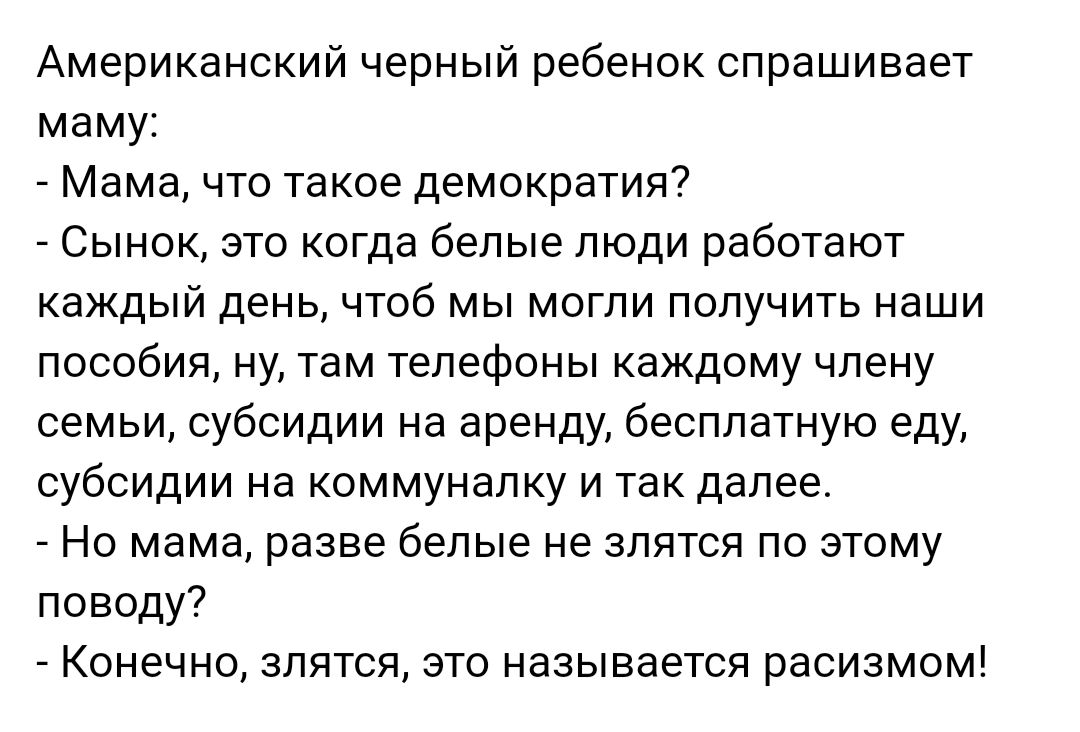 Американский черный ребенок спрашивает маму Мама что такое демократия Сынок это когда белые люди работают каждый день чтоб мы могли получить наши пособия ну там телефоны каждому члену семьи субсидии на аренду бесплатную еду субсидии на коммуналку и так далее Но мама разве белые не злятся по этому поводу Конечно злятся это называется расизмом