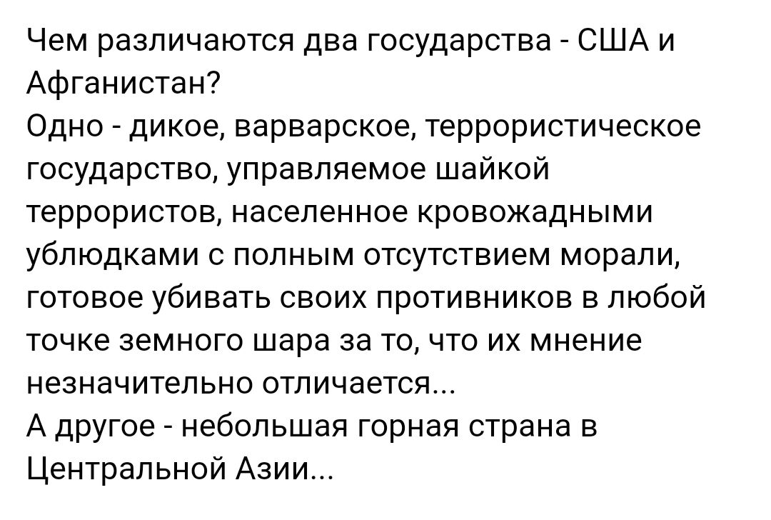 Чем различаются два государства США и Афганистан Одно дикое варварское террористическое государство управляемое шайкой террористов населенное кровожадными ублюдками с полным отсутствием морали готовое убивать своих противников в любой точке земного шара за то что их мнение незначительно отличается А другое небольшая горная страна в Центральной Азии