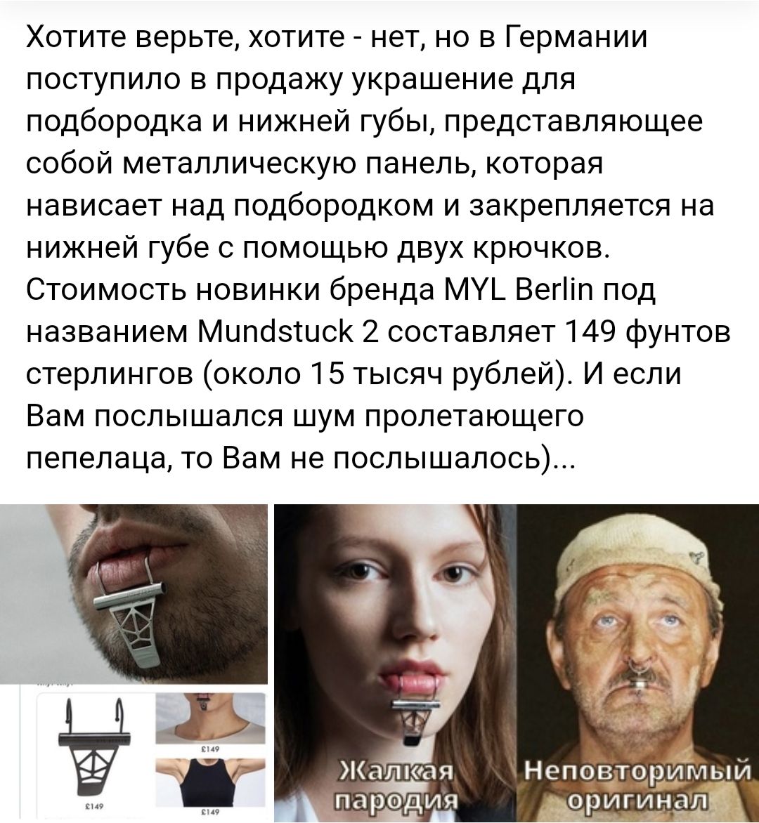 Хотите верьте хотите нет но в Германии поступило в продажу украшение для подбородка и нижней губы представляющее собой металлическую панель которая нависает над подбородком и закрепляется на нижней губе с помощью двух крючков Стоимость новинки бренда МУЬ Вегіп под названием Мипозшск 2 составляет 149 фунтов стерлингов около 15 тысяч рублей И если Вам послышался шум пролетающего пепелаца то Вам не п