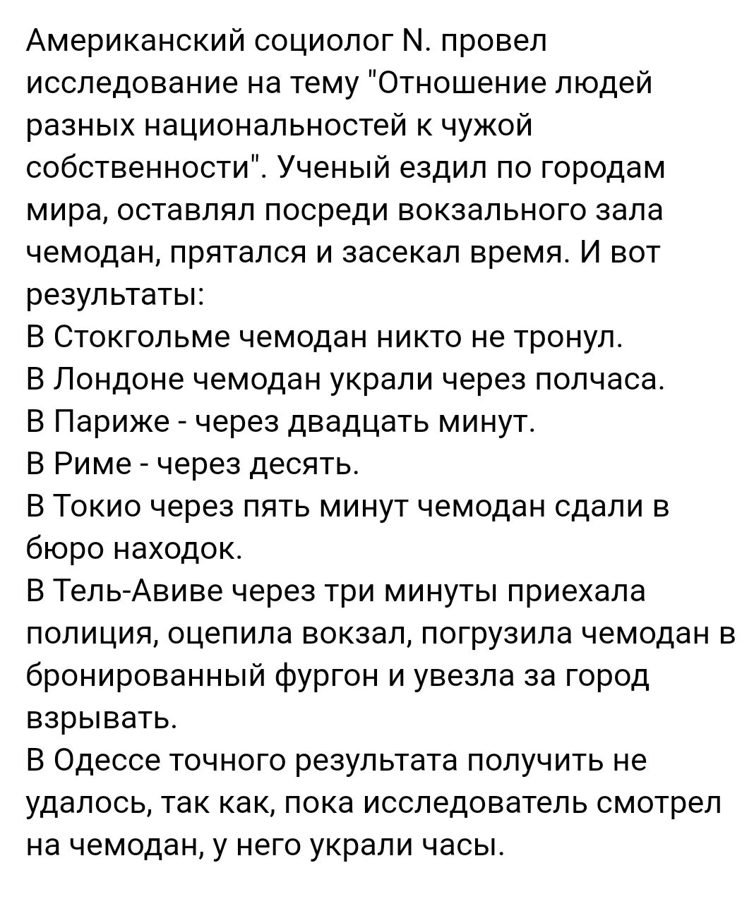 Американский социолог М провел исследование на тему Отношение людей разных национальностей к чужой собственности Ученый ездил по городам мира оставлял посреди вокзального зала чемодан прятался и засекал время И вот результаты В Стокгольме чемодан никто не тронул В Лондоне чемодан украли через полчаса В Париже через двадцать минут В Риме через десять В Токио через пять минут чемодан сдали в бюро на