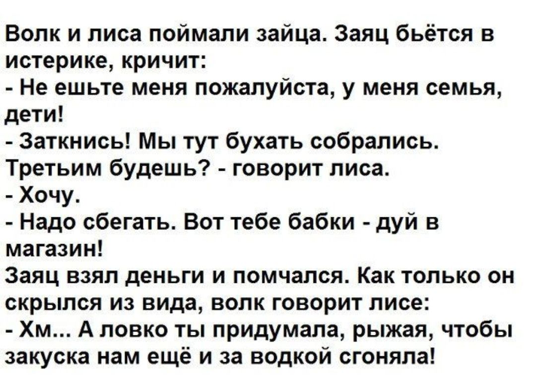 Волк и лиса поймали зайца Заяц бьётся в истерике кричит Не ешьте меня пожалуйста у меня семья дети Заткнись Мы тут бухать собрались Третьим будешь говорит лиса Хочу Надо сбегать Вот тебе бабки дуй в магазин Заяц взял деньги и помчался Как только он скрылся из вида волк говорит лисе Хм А ловко ты придумала рыжая чтобы закуска нам ещё и за водкой сгоняла