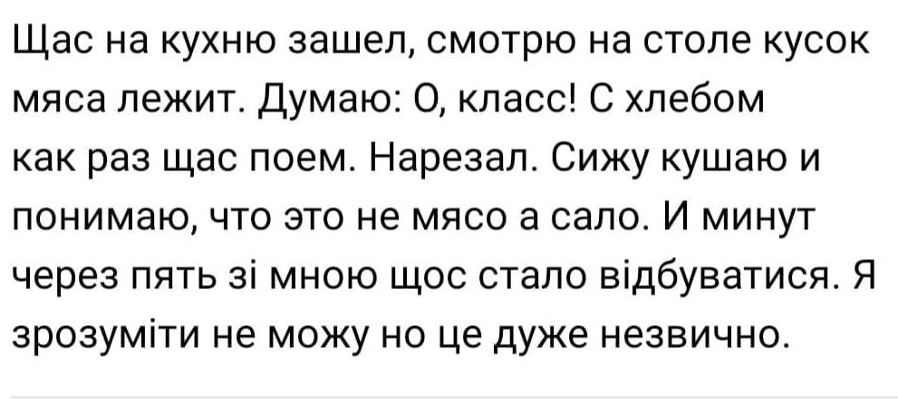 Щас на кухню зашел смотрю на столе кусок мяса лежит Думаю 0 класс С хлебом как раз щас поем Нарезал Сижу кушаю и понимаю что это не мясо а сало И минут через пять зі мною щос стало відбуватися Я зрозуміти не можу но це дуже незвично