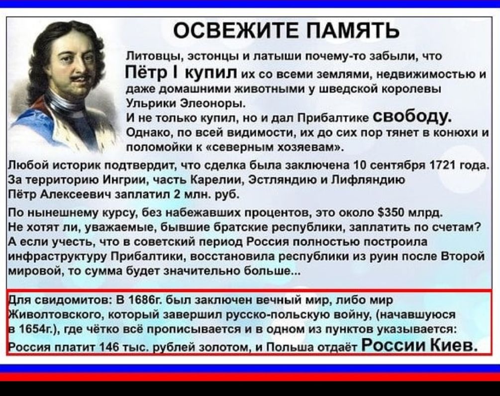 Освежите память литовцы, эстонцы и латыши почемуто забыли, что пётр ! Купил их со всеми землями, недвижимостью и двже домашними животными у шведской королевь! Щ ульрики элеонор! Ине только купил, но и дал прибалтике свободу. Однако, по всей видимости, их до сих пор тянет в конюи и поломойки к «северным хозяевам». Люобой историк подтеердит, что сделка была заключена 10 сентября 1721 года. За территорию ингрии, часть карелии, эстляндию и лифляндию пётр алексеевич заплатил 2 мл руб. По нынешнему курсу, без набежавших процентов, это около 350 млрд. Не хстят ли, уважаемые, бывшие братские республики, заплатить по счетам? А если учесть, что в советский пернод россия полностью построила инфраструктуру прибалтики, восстановила республики из руин посло второй мировой, то сумма будет значительно больши для свидомитов: в 1696 был заключен вечный мир, либо мир риволтовского, который завершил русскопольскую войну, начавшуюся 1654 где чётко всё прописывается и в одном из пунктов указывается: оссия платит 146 тыс. Рублей золотом, и польша стдаёт россии киев.