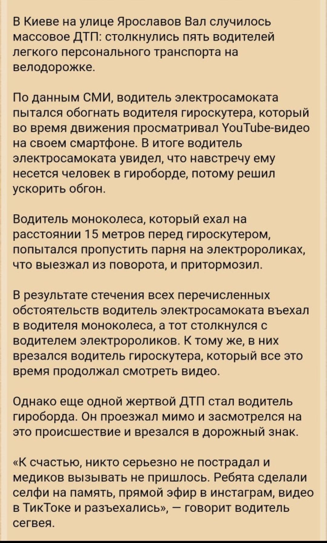 В Киеве на улице Ярославов Вал случилось массовое ДТП столкнулись пять водителей легкого персонального транспорта на велодорожке По данным СМИ водитель электросамоката пытался обогнать водителя гироскутера который во время движения просматривал УоиТиЬевидео на своем смартфоне В итоге водитель электросамоката увидел что навстречу ему несется человек в гироборде потому решил ускорить обгон Водитель 