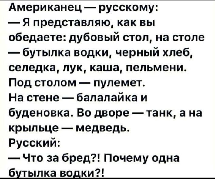 Американец  русскому:  я представляю, как вы обедаете: дубовый стол, на столе  бутылка водки, черный хлеб, селедка, лук, каша, пельмени. Под столом  пулемет. На стене  балалайка и буденовка. Во дворе  танк, а на крыльце  медведь. Русский:  что за бред?! Почему одна бутылка водки?!