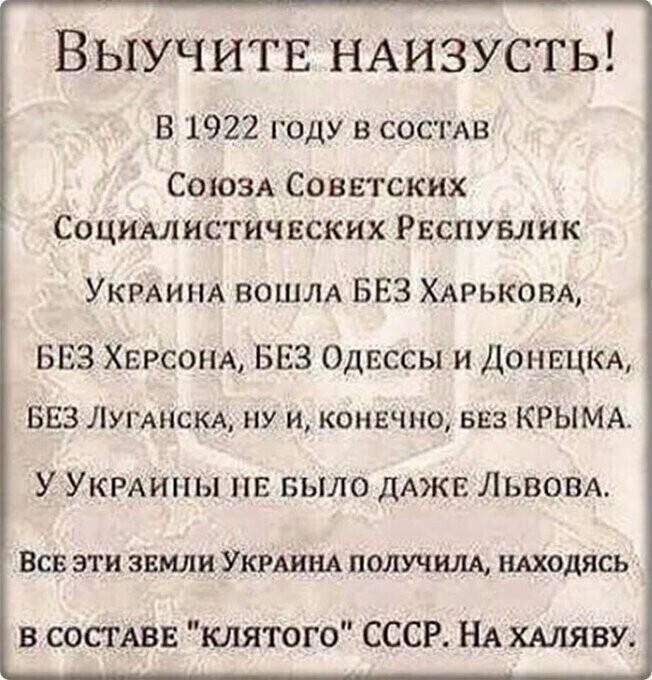 Выучитв НАИЗУСТЬ в 1922 году в состдв СОЮЗА Советских Социм истич вских Рэспувлик УКРАИНА вошлд БЕЗ ХАРЬКОБА БЕЗ Херсонд БЕЗ Одвссы и Доннцкд БЕЗ ЛУГАНСКА ну и конечно вез КРЫМА У УКРАИНЫ НЕ БЫЛО ДАЖЕ Львом ВСВ ЭТИ ЗЕМЛИ УКРАИНА ПОЛУЧЩ НАХОДЯСЬ в сосмвв клятого СССР НА ХАЛЯВУ