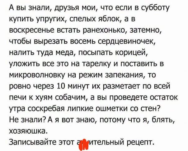 А вы знали друзья мои что если в субботу купить упругих спелых яблок а в воскресенье встать рамехонько затемно чтобы вырезать восемь сердцевиночек налить туда меда посыпать корицей уложить все это на тарелку и поставить в микроволновку на режим запекания то ровно через 10 минут их разметает по всей печи и хуям собачим а вы проведете остаток утра соскребая липкие ошметки со стен Не 3налиА я вот зна