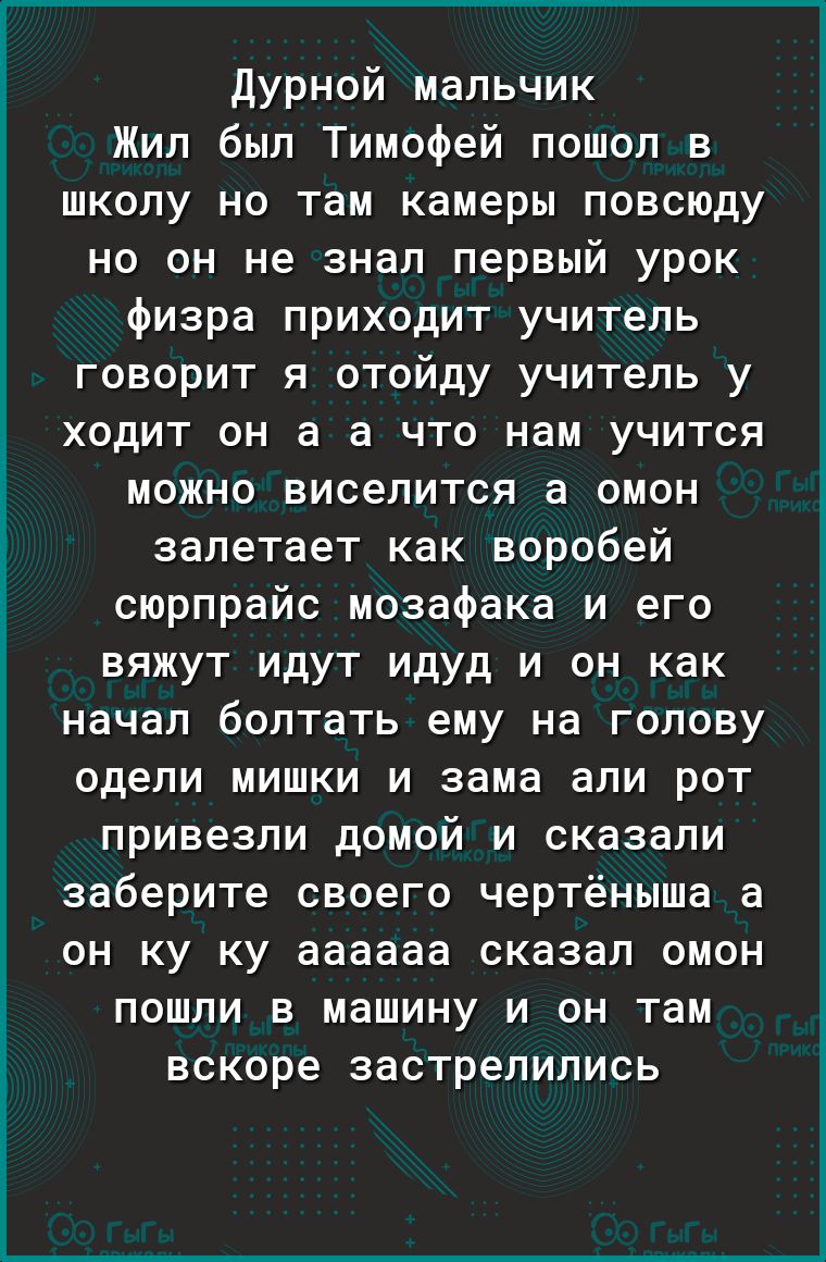 Дурной мальчик Жил был Тимофей пошол в школу но там камеры повсюду но он не знал первый урок физра приходит учитель говорит я отойду учитель у ходит он а а что нам учится можно виселится а омон залетает как воробей сюрпрайс мозафака и его вяжут идут идуд и он как начал болтать ему на голову одели мишки и зама али рот привезли домой и сказали заберите своего чертёныша а он ку ку аааааа сказал омон 