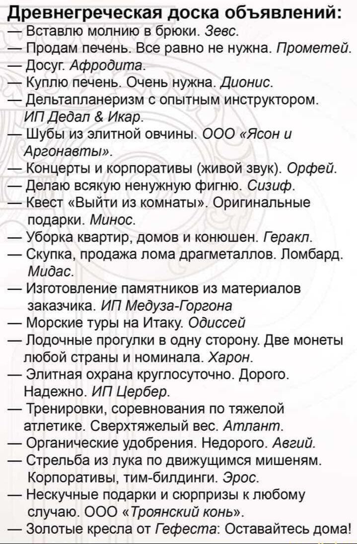 древнегреческая доска объявлений Вставлю молнию в брюки Зевс Продам печень Все равно не нужна Прометей досуг Афродита Куплю печень Очень нужна Дионис депьтапланеризм опытным инструктором ИП Дедал Икар _ Шубы из элитной овчины 000 Ясон и Аргонавты Концерты и корпоративы живой звук Орфей делаю всякую ненужную фигню Сизиф Квест Выйти из комнаты Оригинальные подарки Минос Уборка квартир домов и конюше
