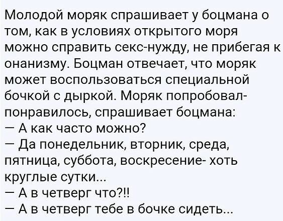 Молодой моряк спрашивает у боцмана о том как в условиях открытого моря можно справить секонужду не прибегая к онанизму Боцман отвечает что моряк может воспользоваться специальной бочкой с дыркой Моряк попробовал понравилось спрашивает боцмана А как часто можно Да понедельник вторник среда пятница суббота воскресение хоть круглые сутки А в четверг что А в четверг тебе в бочке сидеть