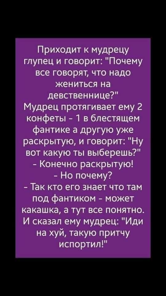 Приходит к мудрецу глупец и говорит Почему все говорят что надо жениться на девственнице Мудрец протягивает ему 2 конфеты 1 в блестящем фантике а другую уже раскрытую и говорит Ну вот какую ты выберешь Конечно раскрытую Но почему Так кто его знает что там под фантиком может какашка а тут все понятно И сказал ему мудрец Иди на хуй такую притчу испортил